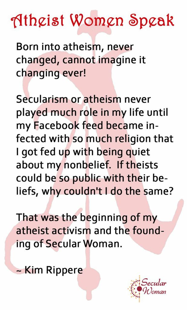Born into Atheism, never changed, cannot imagine it changing ever! Secularism or atheism never played much role in my life until my Facebook feed became infected with so much religion that I got fed up with being quiet about my nonbelief. If theists could be so public with their beliefs, why couldn't I do the same? That was the begining of my atheist activism and the founding of Secular Woman. Kim Rippere